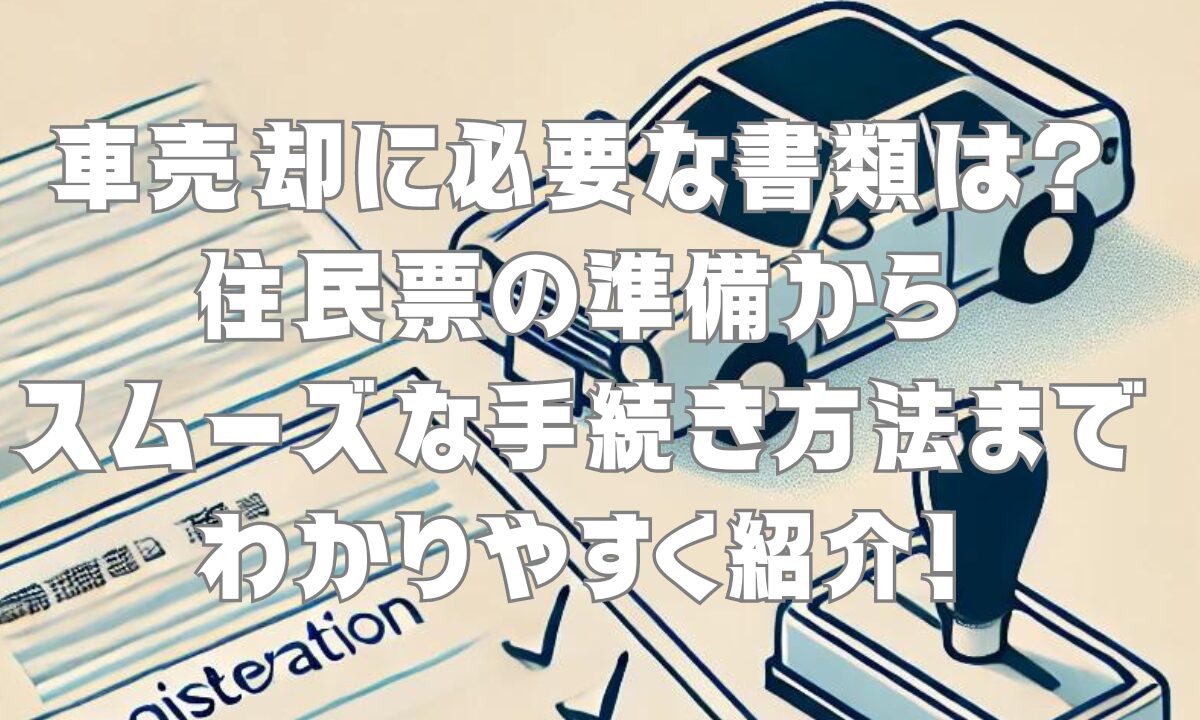 車売却に必要な書類は？住民票の準備からスムーズな手続き方法までわかりやすく紹介！