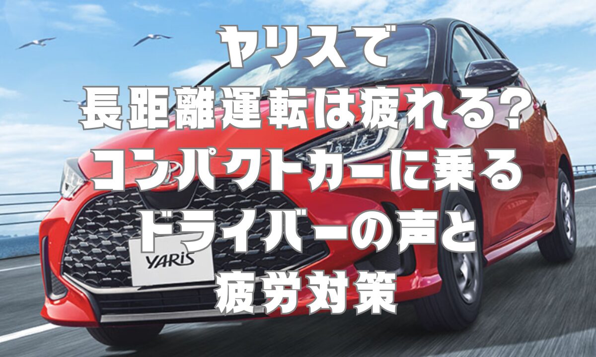 ヤリスで長距離運転は疲れる？コンパクトカーに乗るドライバーの声と疲労対策