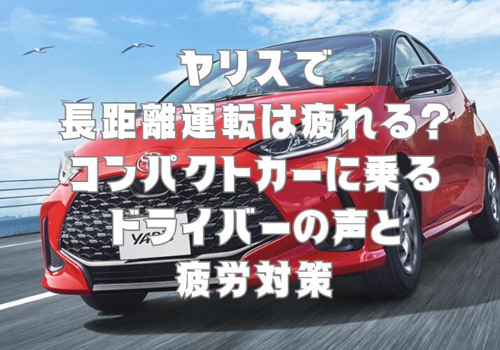 ヤリスで長距離運転は疲れる？コンパクトカーに乗るドライバーの声と疲労対策