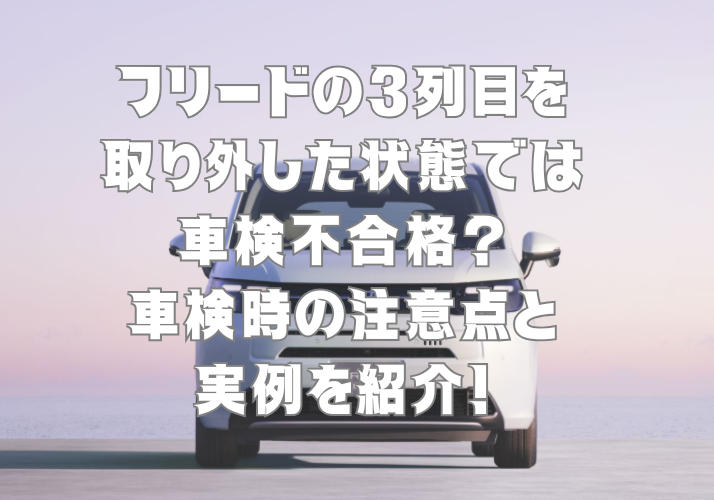 フリードの3列目を取り外した状態では車検不合格？車検時の注意点と実例を紹介！